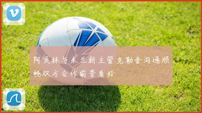 阿莫林与米兰新主管克勒舍沟通顺畅双方合作前景看好