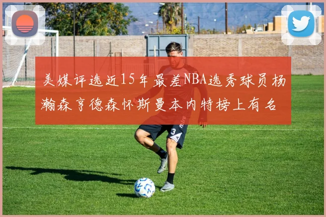 美媒评选近15年最差NBA选秀球员杨瀚森亨德森怀斯曼本内特榜上有名