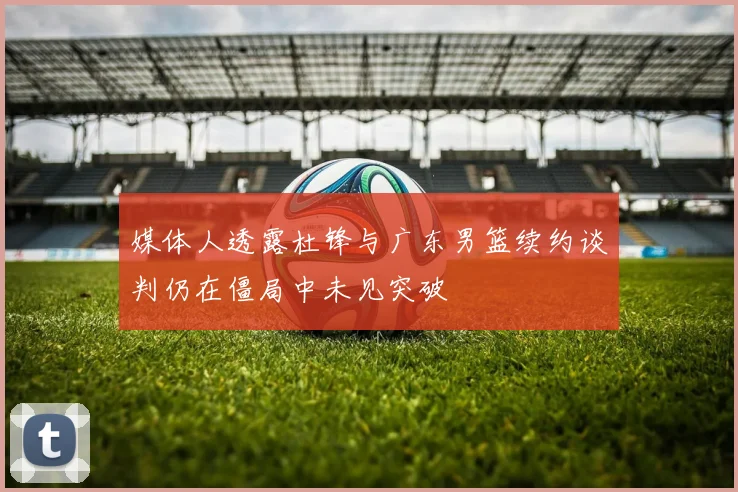 媒体人透露杜锋与广东男篮续约谈判仍在僵局中未见突破