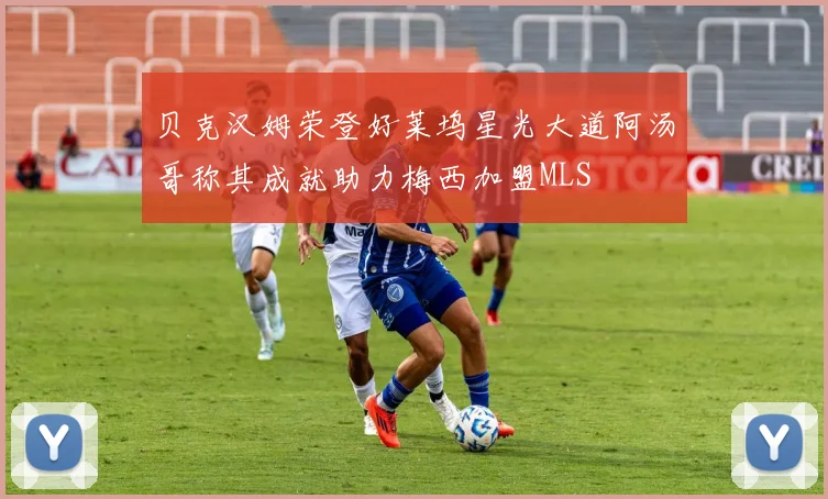 贝克汉姆荣登好莱坞星光大道阿汤哥称其成就助力梅西加盟MLS
