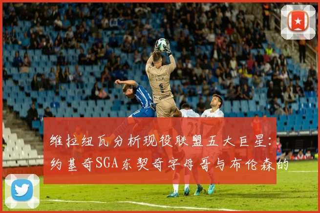 维拉纽瓦分析现役联盟五大巨星：约基奇SGA东契奇字母哥与布伦森的表现与影响