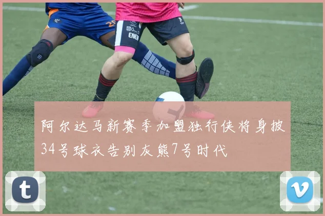 阿尔达马新赛季加盟独行侠将身披34号球衣告别灰熊7号时代