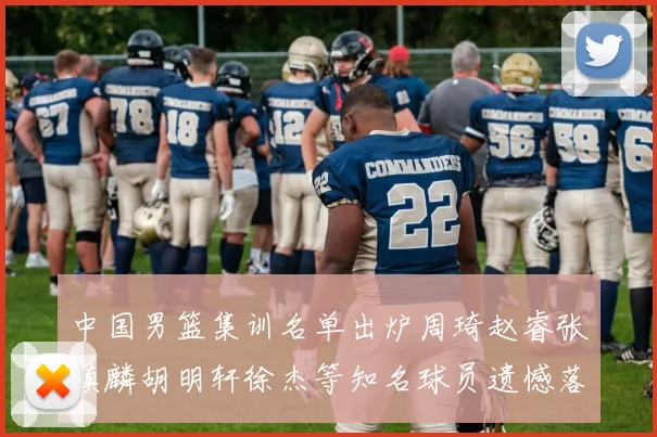 中国男篮集训名单出炉周琦赵睿张镇麟胡明轩徐杰等知名球员遗憾落选