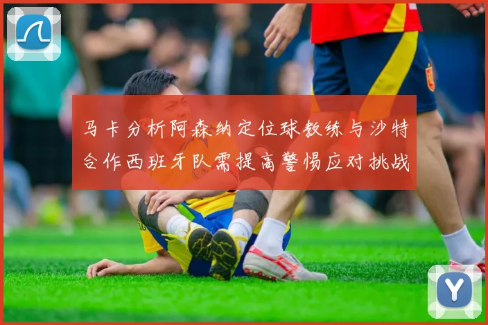马卡分析阿森纳定位球教练与沙特合作西班牙队需提高警惕应对挑战