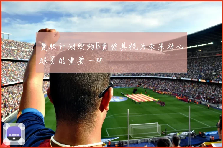 曼联计划续约B费将其视为未来核心球员的重要一环