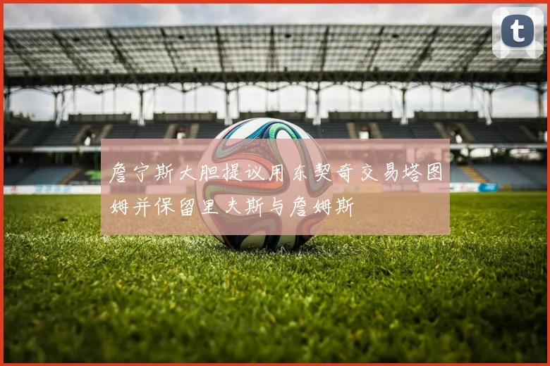 詹宁斯大胆提议用东契奇交易塔图姆并保留里夫斯与詹姆斯