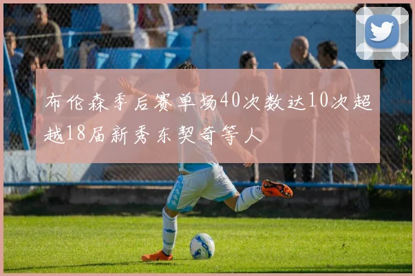 布伦森季后赛单场40次数达10次超越18届新秀东契奇等人