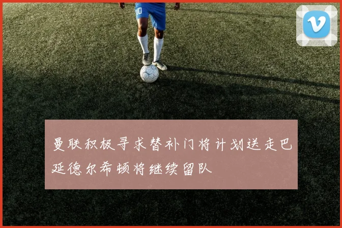 曼联积极寻求替补门将计划送走巴延德尔希顿将继续留队