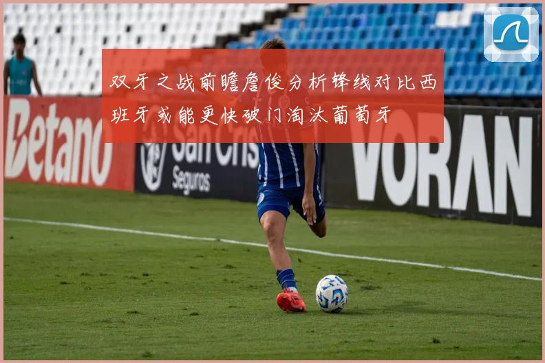 双牙之战前瞻詹俊分析锋线对比西班牙或能更快破门淘汰葡萄牙