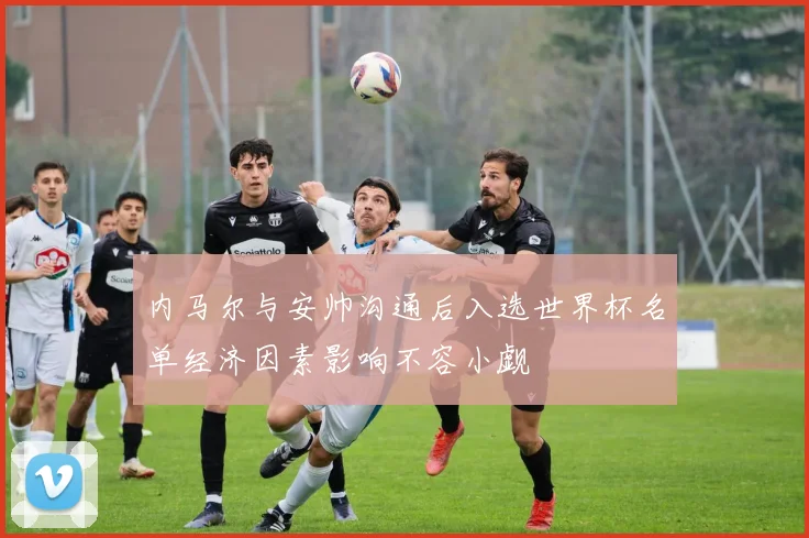内马尔与安帅沟通后入选世界杯名单经济因素影响不容小觑