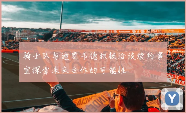 骑士队与迪恩韦德积极洽谈续约事宜探索未来合作的可能性