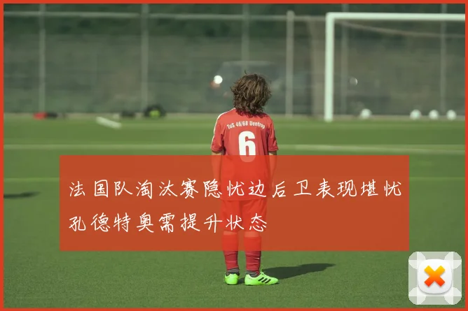 法国队淘汰赛隐忧边后卫表现堪忧孔德特奥需提升状态