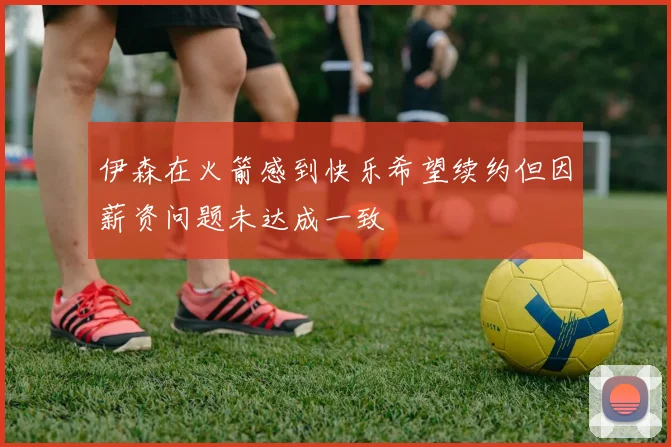 伊森在火箭感到快乐希望续约但因薪资问题未达成一致